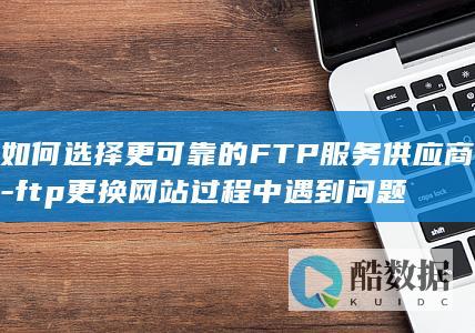 如何选择更可靠的FTP服务供应商-ftp更换网站过程中遇到问题