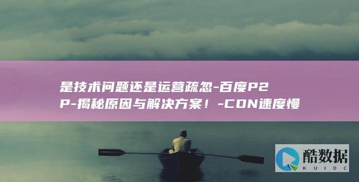 是技术问题还是运营疏忽-百度P2P-揭秘原因与解决方案！-CDN速度慢