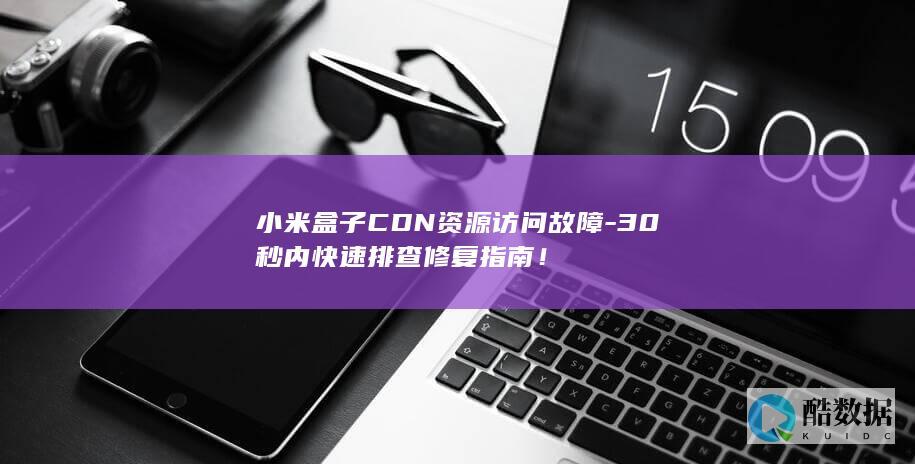 小米盒子CDN资源访问故障-30秒内快速排查修复指南！