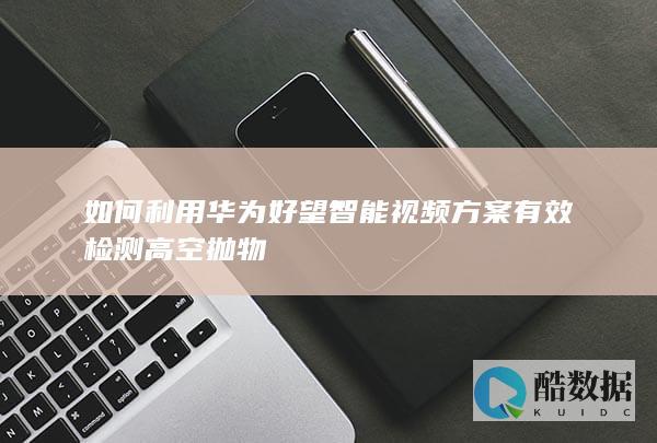 如何利用华为好望智能视频方案有效检测高空抛物
