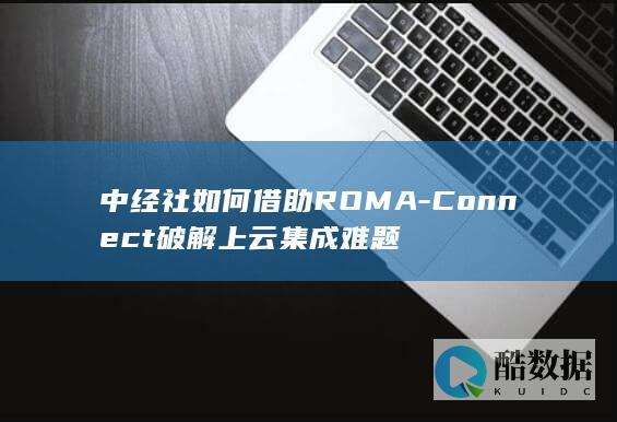 中经社如何借助ROMA-Connect破解上云集成难题