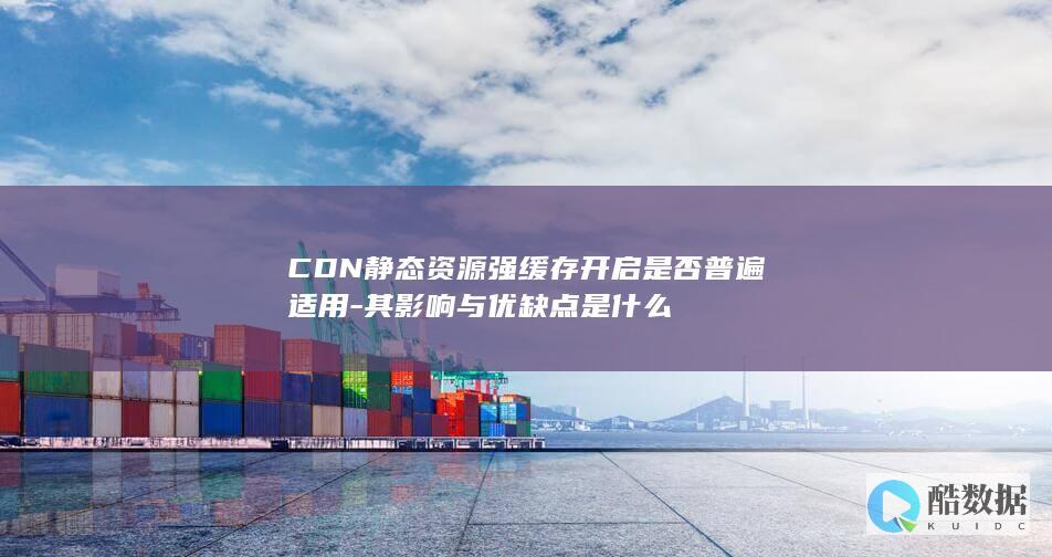 CDN静态资源强缓存开启是否普遍适用-其影响与优缺点是什么