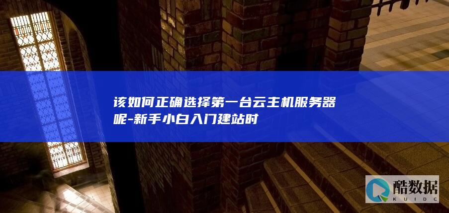 该如何正确选择第一台云主机服务器呢-新手小白入门建站时