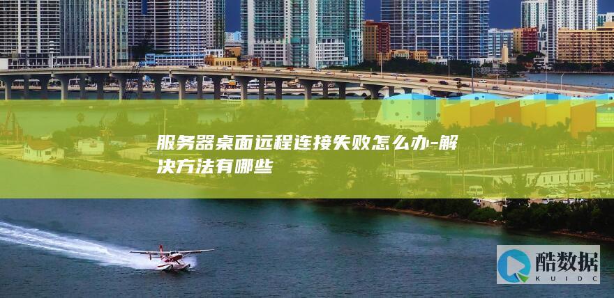 服务器桌面远程连接失败怎么办-解决方法有哪些