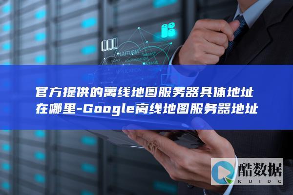 官方提供的离线地图服务器具体地址在哪里-Google离线地图服务器地址是什么