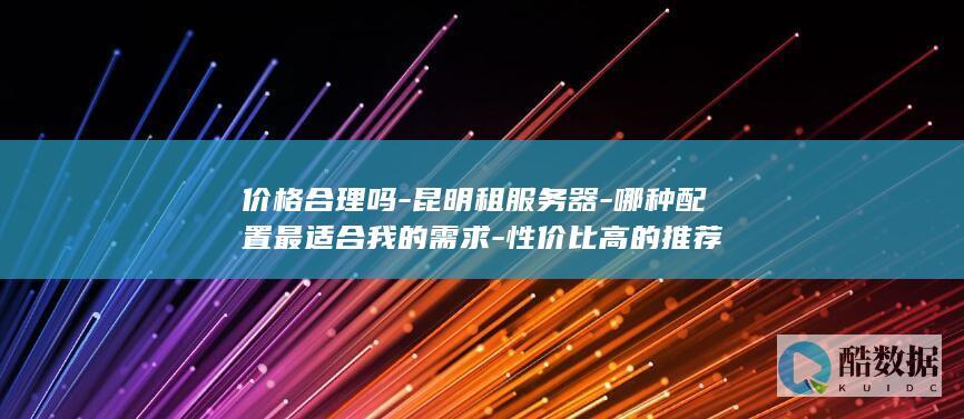 价格合理吗-昆明租服务器-哪种配置最适合我的需求-性价比高的推荐