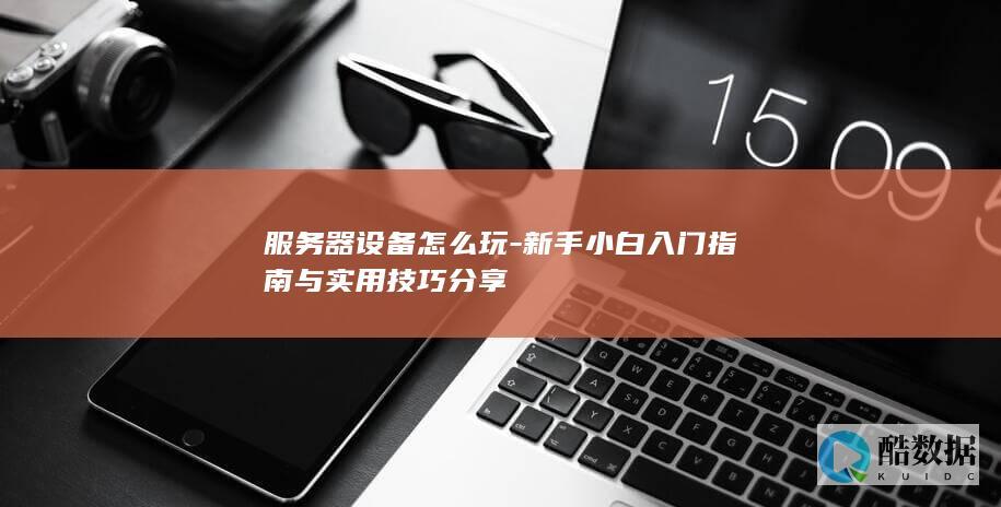 服务器设备怎么玩-新手小白入门指南与实用技巧分享