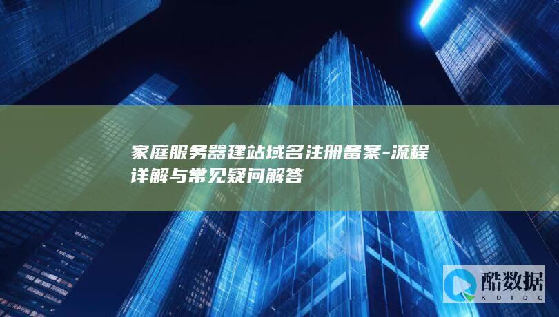 家庭服务器建站域名注册备案-流程详解与常见疑问解答