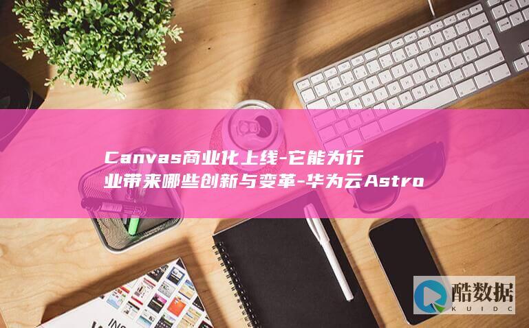 Canvas商业化上线-它能为行业带来哪些创新与变革-华为云Astro