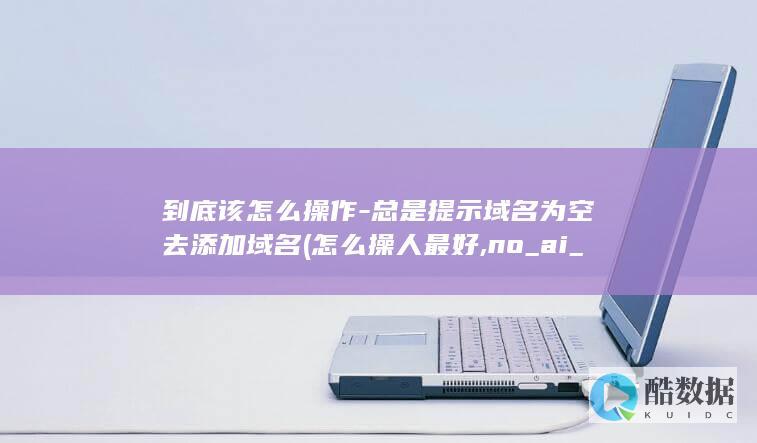 到底该怎么操作-总是提示域名为空去添加域名 (怎么操人最好,no_ai_sug:false}],slid:277815299434845,queryid:0x56fcabea3c695d)
