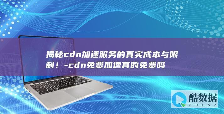 揭秘cdn加速服务的真实成本与限制！-cdn免费加速真的免费吗