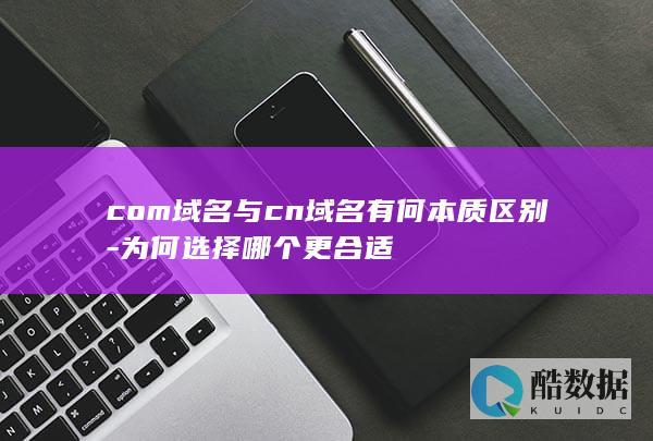 com域名与cn域名有何本质区别-为何选择哪个更合适