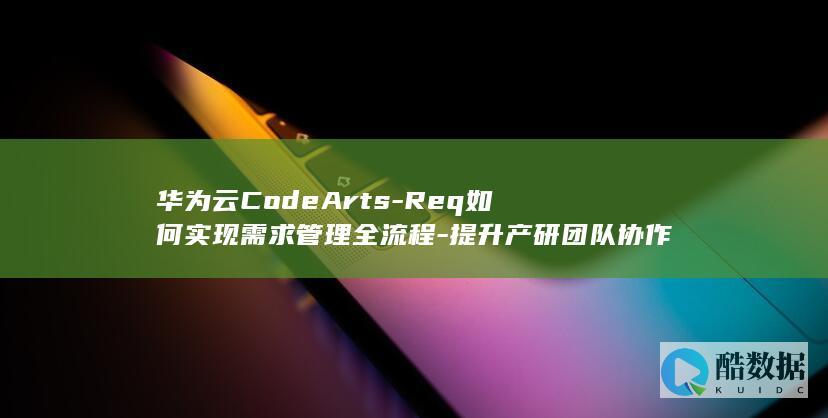 华为云CodeArts-Req如何实现需求管理全流程-提升产研团队协作效率