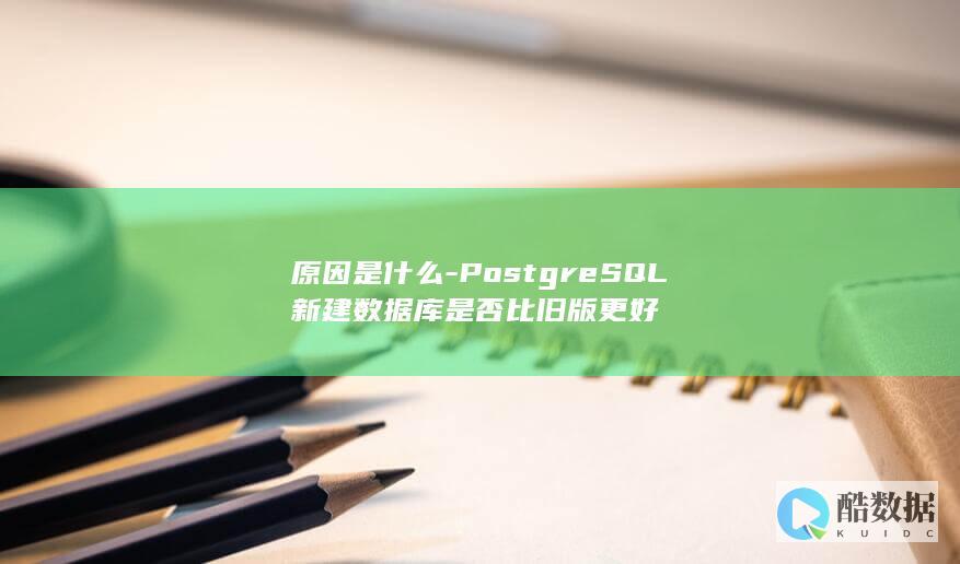 原因是什么-PostgreSQL新建数据库是否比旧版更好