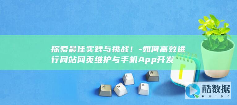 探索最佳实践与挑战！-如何高效进行网站网页维护与手机App开发