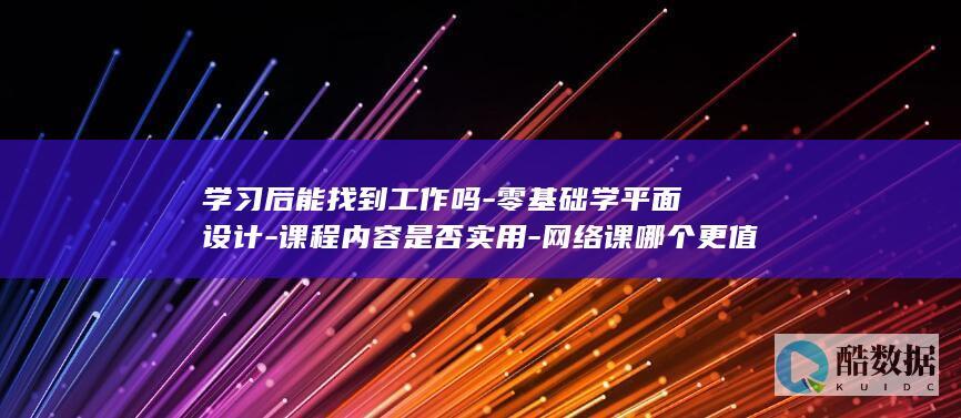 学习后能找到工作吗-零基础学平面设计-课程内容是否实用-网络课哪个更值得选