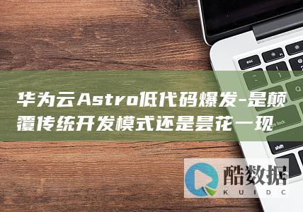 华为云Astro低代码爆发-是颠覆传统开发模式还是昙花一现