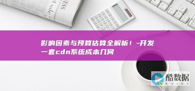 影响因素与预算估算全解析！-开发一套cdn系统成本几何