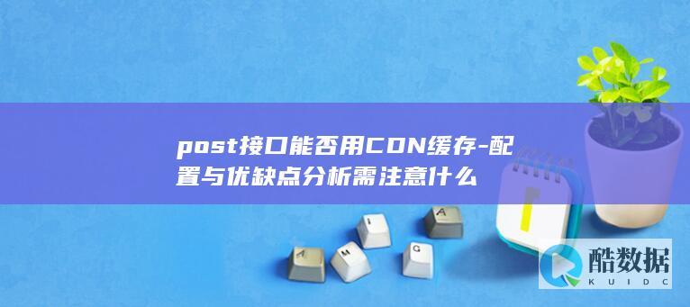 post接口能否用CDN缓存-配置与优缺点分析需注意什么