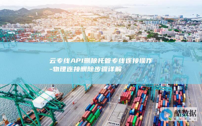 云专线API删除托管专线连接操作-物理连接删除步骤详解