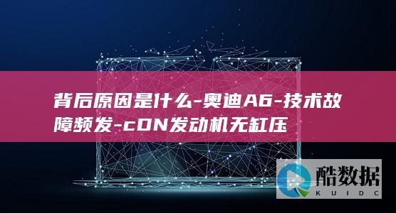 背后原因是什么-奥迪A6-技术故障频发-cDN发动机无缸压