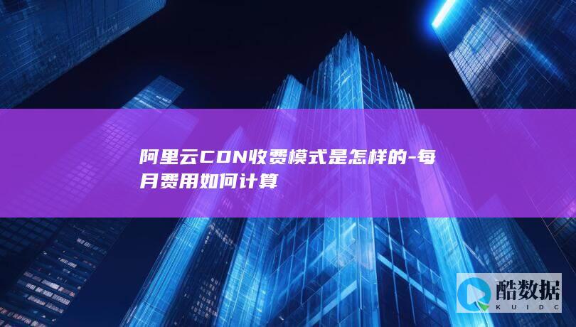 阿里云CDN收费模式是怎样的-每月费用如何计算