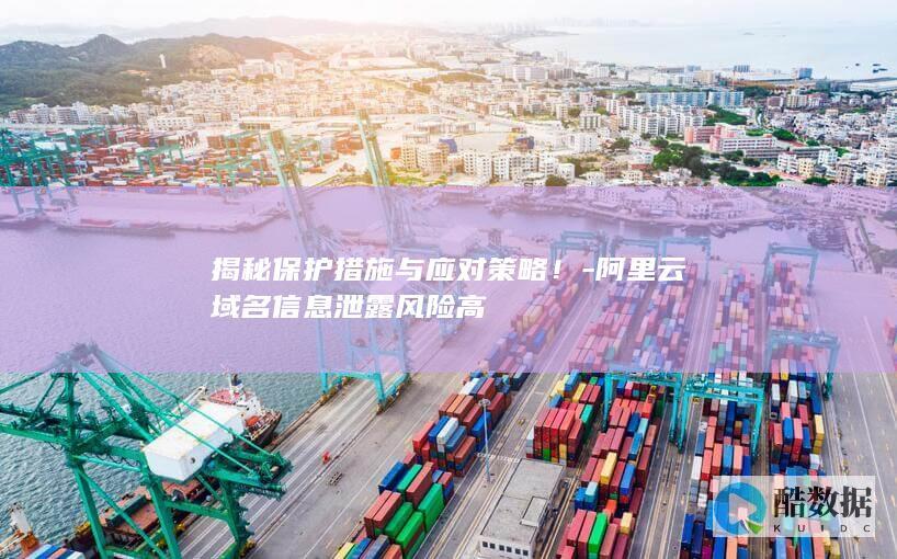 揭秘保护措施与应对策略！-阿里云域名信息泄露风险高