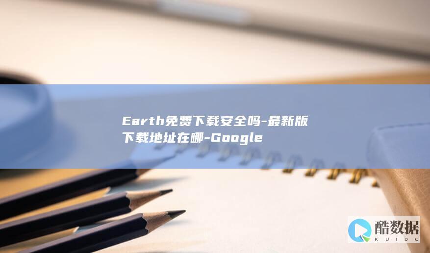 Earth免费下载安全吗-最新版下载地址在哪-Google