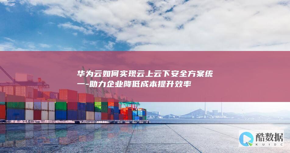 华为云如何实现云上云下安全方案统一-助力企业降低成本提升效率