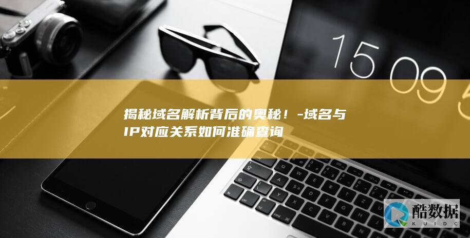 揭秘域名解析背后的奥秘！-域名与IP对应关系如何准确查询