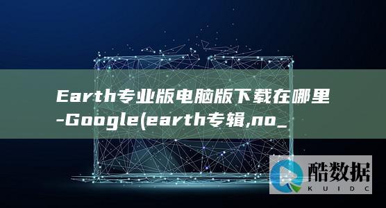 Earth专业版电脑版下载在哪里-Google (earth专辑,no_ai_sug:false}],slid:113970714073887,queryid:0x11d67a7dfed5b1f)