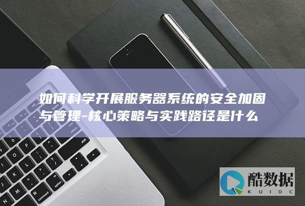 如何科学开展服务器系统的安全加固与管理-核心策略与实践路径是什么