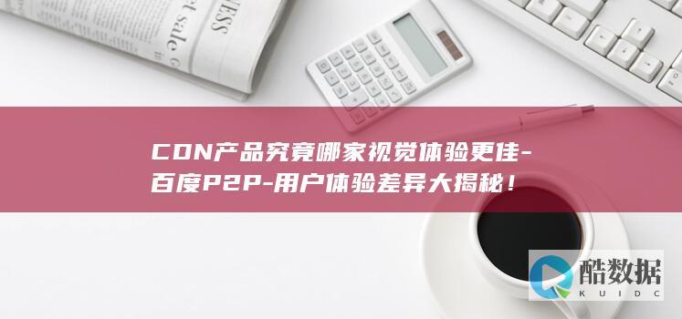 CDN产品究竟哪家视觉体验更佳-百度P2P-用户体验差异大揭秘！