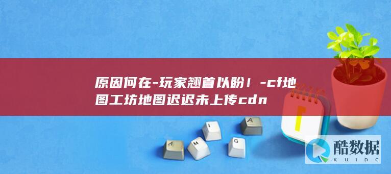 原因何在-玩家翘首以盼！-cf地图工坊地图迟迟未上传cdn