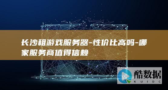 长沙租游戏服务器-性价比高吗-哪家服务商值得信赖