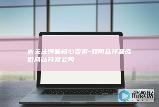 需关注哪些核心要素-如何选择基础微网站开发公司