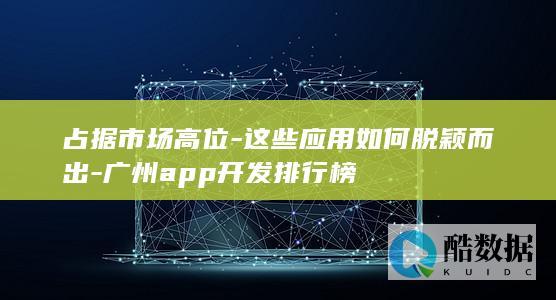 占据市场高位-这些应用如何脱颖而出-广州app开发排行榜