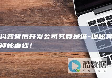抖音背后开发公司究竟是谁-揭秘其神秘面纱!