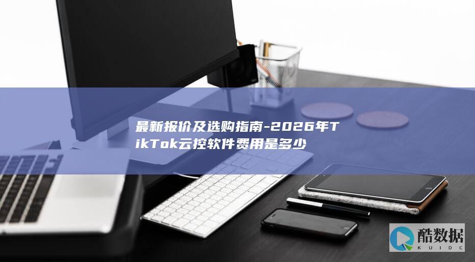 最新报价及选购指南-2026年TikTok云控软件费用是多少
