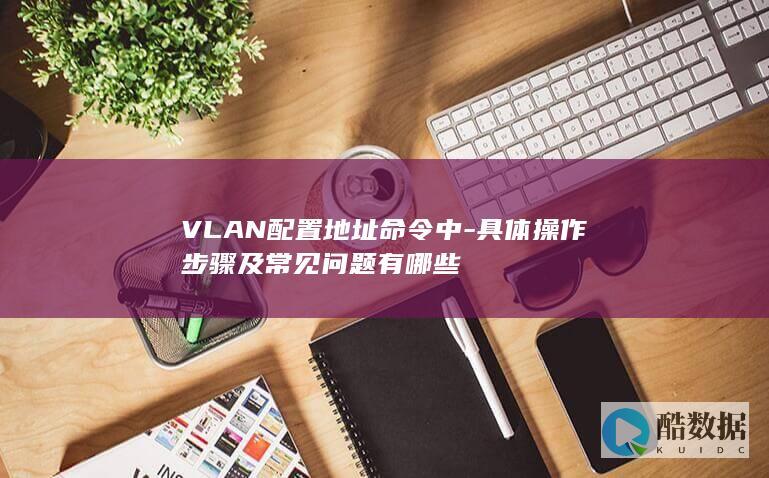 VLAN配置地址命令中-具体操作步骤及常见问题有哪些