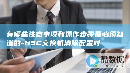有哪些注意事项和操作步骤是必须知道的-H3C交换机清除配置时