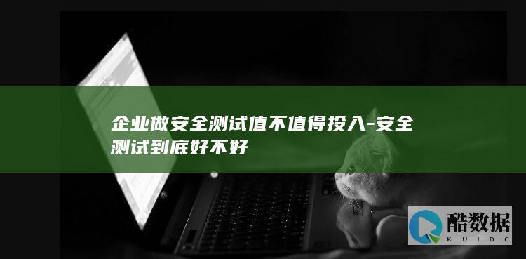 企业做安全测试值不值得投入-安全测试到底好不好