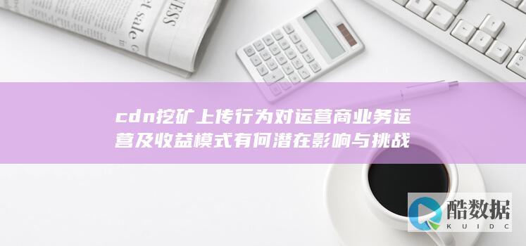 cdn挖矿上传行为对运营商业务运营及收益模式有何潜在影响与挑战