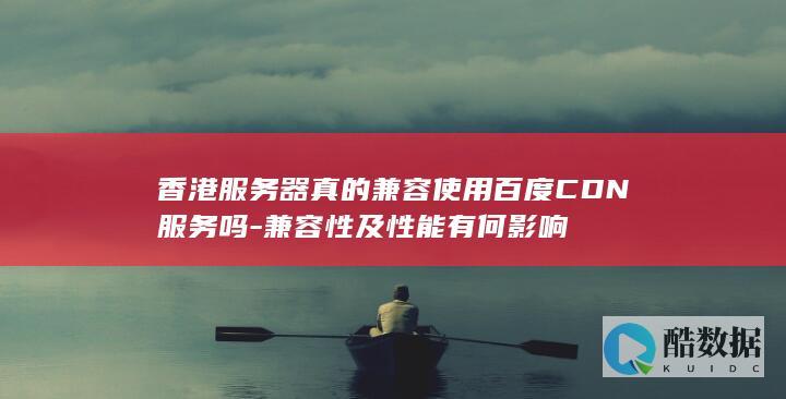 香港服务器真的兼容使用百度CDN服务吗-兼容性及性能有何影响