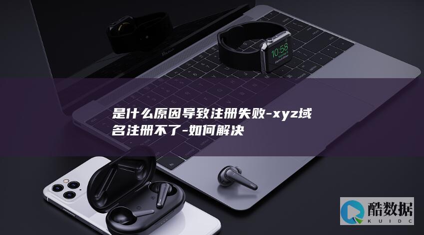 是什么原因导致注册失败-xyz域名注册不了-如何解决