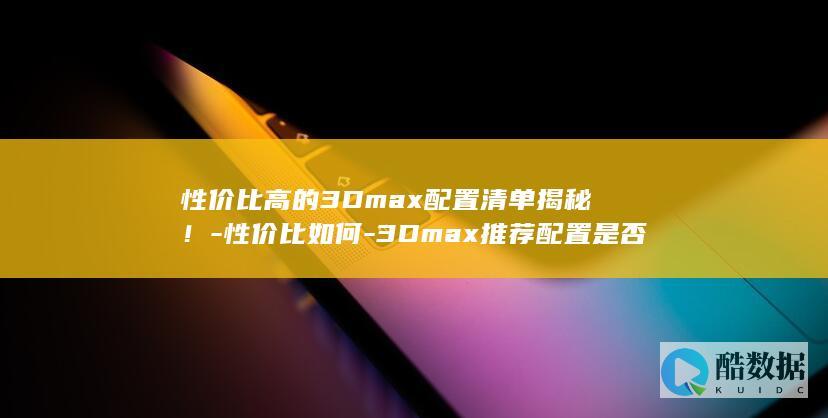 性价比高的3Dmax配置清单揭秘！-性价比如何-3Dmax推荐配置是否过高