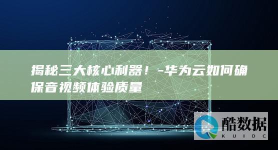 揭秘三大核心利器！-华为云如何确保音视频体验质量