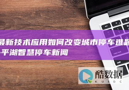 最新技术应用如何改变城市停车难题-平湖智慧停车新闻