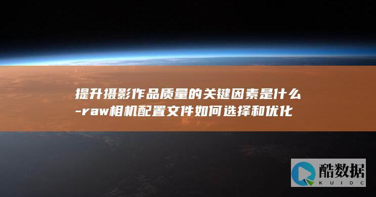 提升摄影作品质量的关键因素是什么-raw相机配置文件如何选择和优化