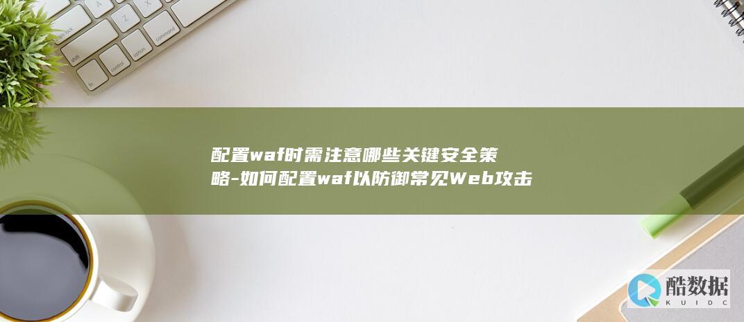 配置waf时需注意哪些关键安全策略-如何配置waf以防御常见Web攻击